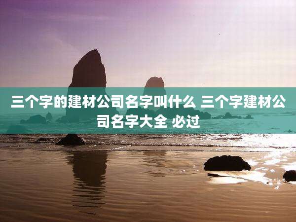三个字的建材公司名字叫什么 三个字建材公司名字大全 必过