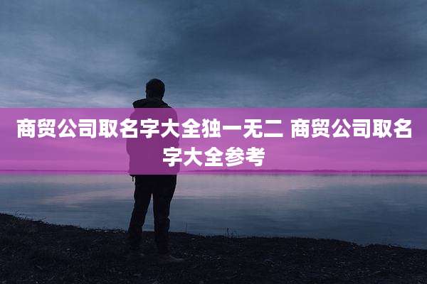商贸公司取名字大全独一无二 商贸公司取名字大全参考