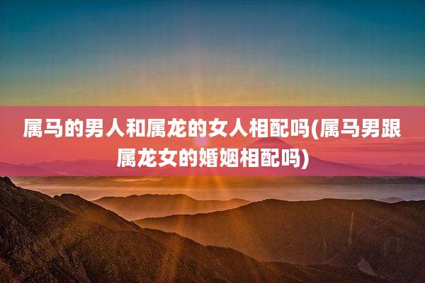 属马的男人和属龙的女人相配吗(属马男跟属龙女的婚姻相配吗)