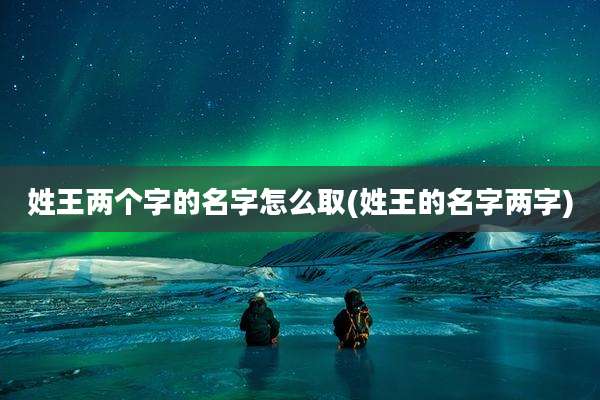 姓王两个字的名字怎么取(姓王的名字两字)