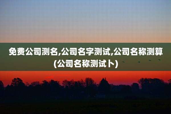 免费公司测名,公司名字测试,公司名称测算(公司名称测试卜)