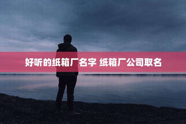 好听的纸箱厂名字 纸箱厂公司取名