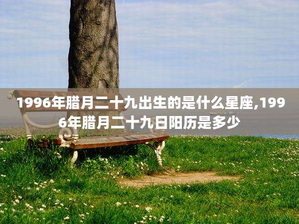 1996年腊月二十九出生的是什么星座,1996年腊月二十九日阳历是多少