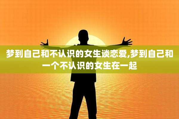 梦到自己和不认识的女生谈恋爱,梦到自己和一个不认识的女生在一起