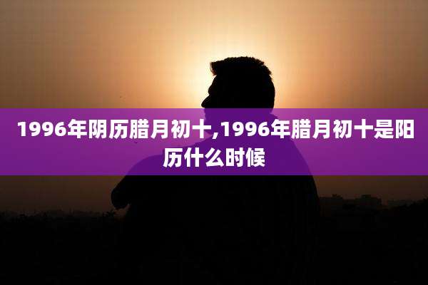 1996年阴历腊月初十,1996年腊月初十是阳历什么时候