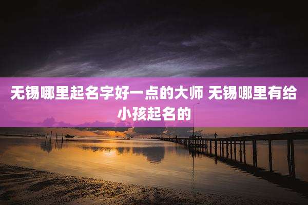 无锡哪里起名字好一点的大师 无锡哪里有给小孩起名的
