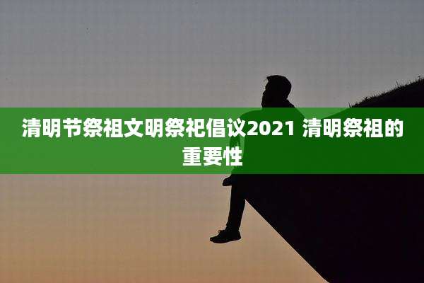 清明节祭祖文明祭祀倡议2021 清明祭祖的重要性