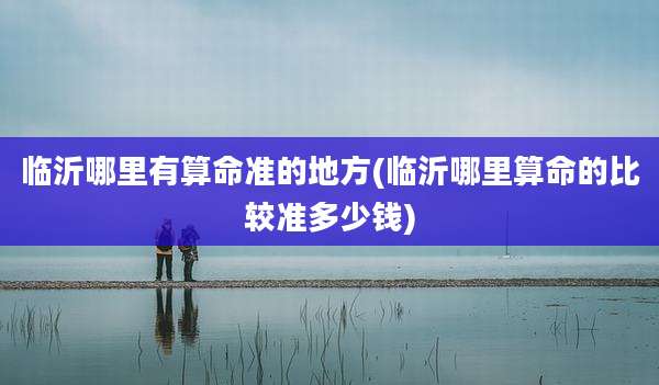 临沂哪里有算命准的地方(临沂哪里算命的比较准多少钱)