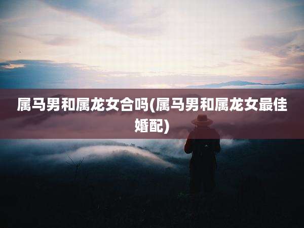 属马男和属龙女合吗(属马男和属龙女最佳婚配)