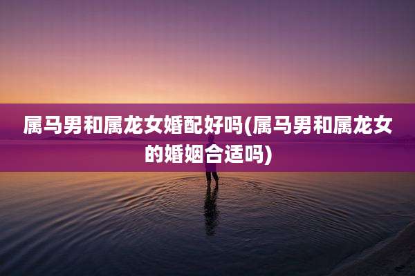 属马男和属龙女婚配好吗(属马男和属龙女的婚姻合适吗)