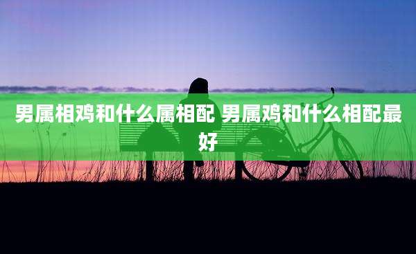 男属相鸡和什么属相配 男属鸡和什么相配最好