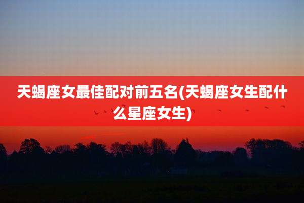 天蝎座女最佳配对前五名(天蝎座女生配什么星座女生)