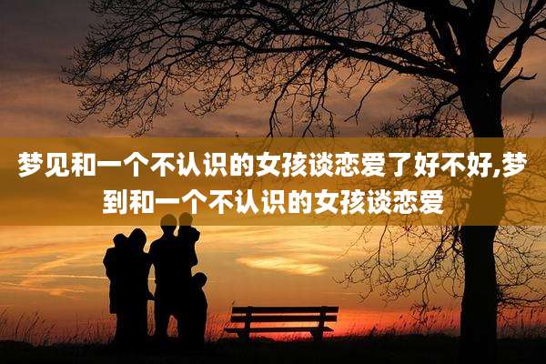 梦见和一个不认识的女孩谈恋爱了好不好,梦到和一个不认识的女孩谈恋爱