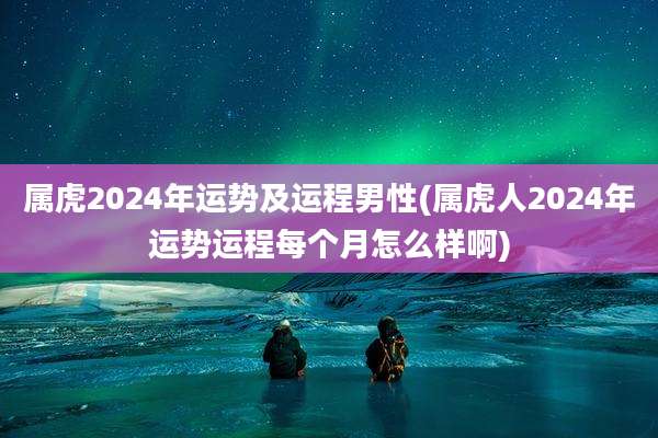 属虎2024年运势及运程男性(属虎人2024年运势运程每个月怎么样啊)
