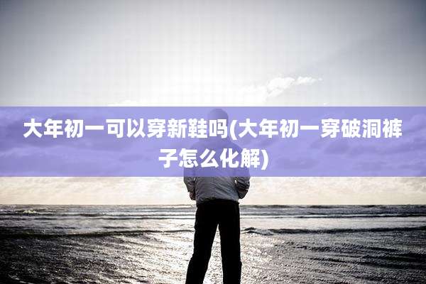 大年初一可以穿新鞋吗(大年初一穿破洞裤子怎么化解)
