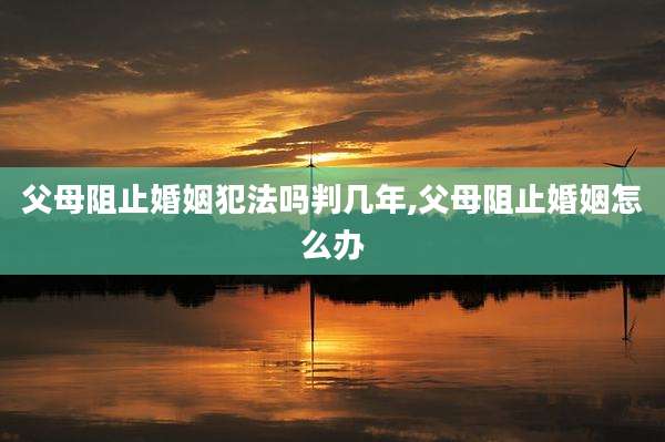 父母阻止婚姻犯法吗判几年,父母阻止婚姻怎么办