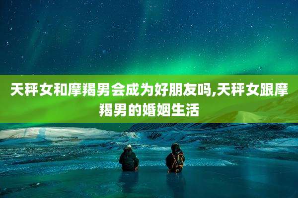 天秤女和摩羯男会成为好朋友吗,天秤女跟摩羯男的婚姻生活