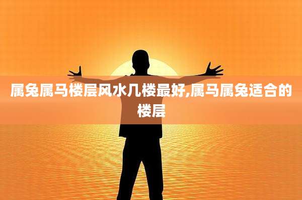 属兔属马楼层风水几楼最好,属马属兔适合的楼层