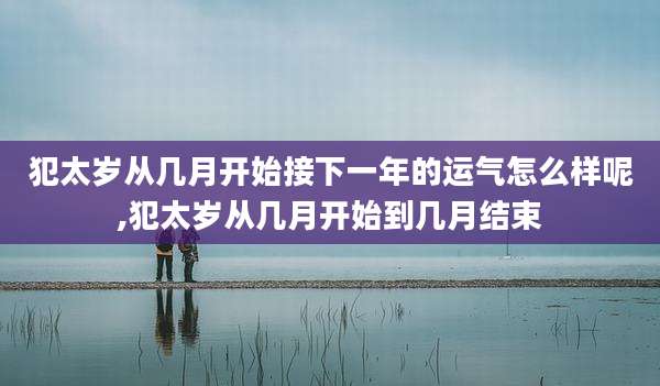 犯太岁从几月开始接下一年的运气怎么样呢,犯太岁从几月开始到几月结束