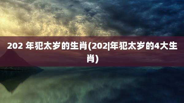 202 年犯太岁的生肖(202|年犯太岁的4大生肖)