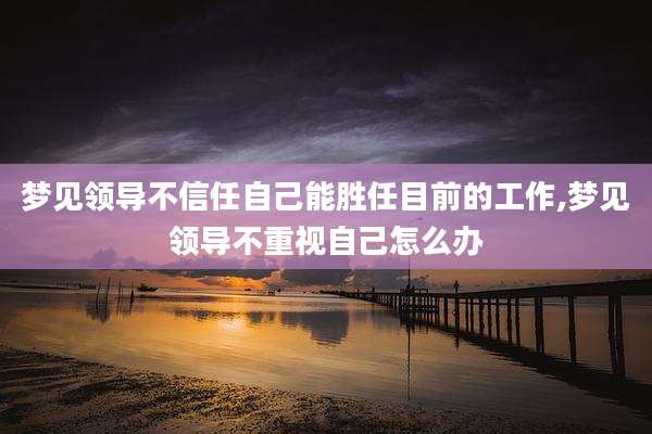 梦见领导不信任自己能胜任目前的工作,梦见领导不重视自己怎么办