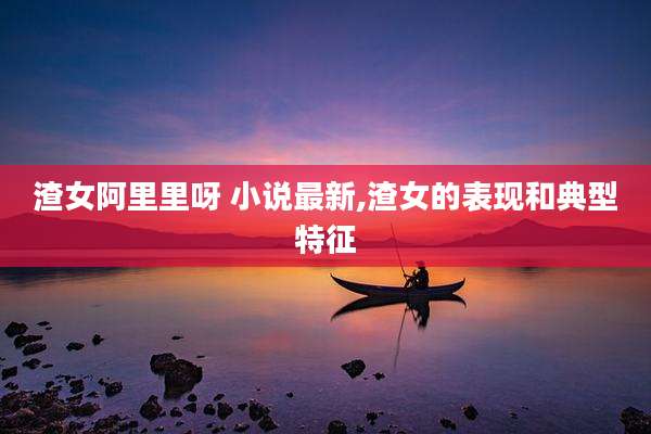 渣女阿里里呀 小说最新,渣女的表现和典型特征