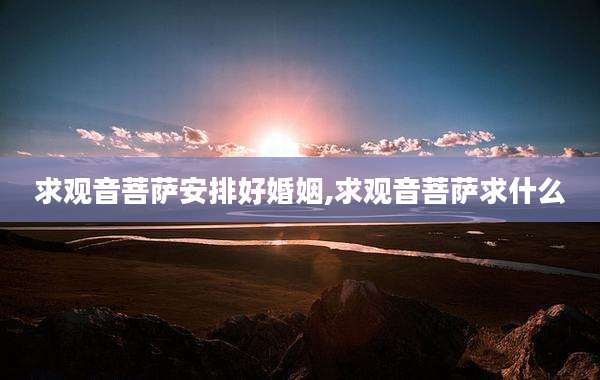 求观音菩萨安排好婚姻,求观音菩萨求什么