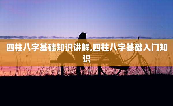 四柱八字基础知识讲解,四柱八字基础入门知识