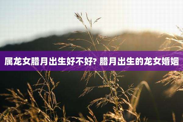 属龙女腊月出生好不好? 腊月出生的龙女婚姻