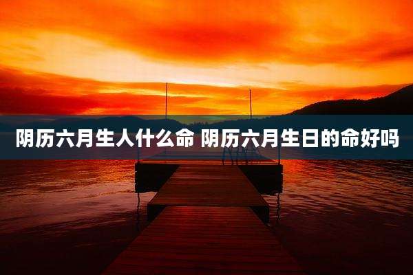阴历六月生人什么命 阴历六月生日的命好吗