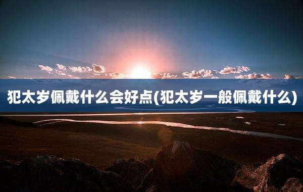 犯太岁佩戴什么会好点(犯太岁一般佩戴什么)