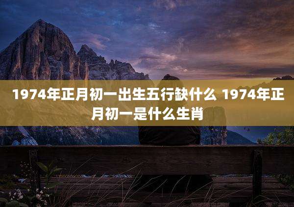 1974年正月初一出生五行缺什么 1974年正月初一是什么生肖