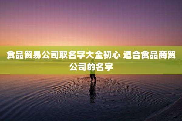 食品贸易公司取名字大全初心 适合食品商贸公司的名字