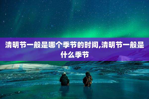 清明节一般是哪个季节的时间,清明节一般是什么季节