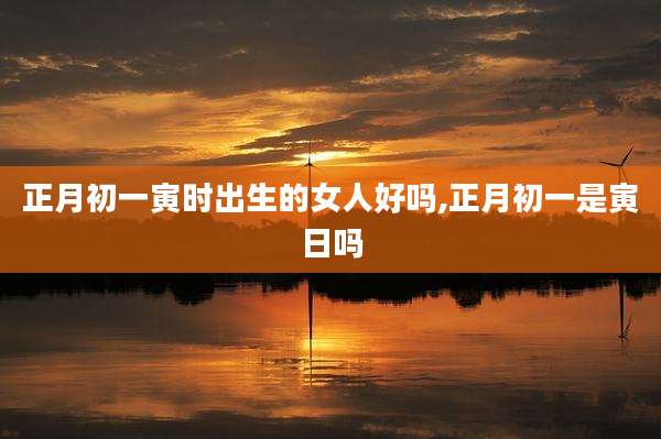 正月初一寅时出生的女人好吗,正月初一是寅日吗