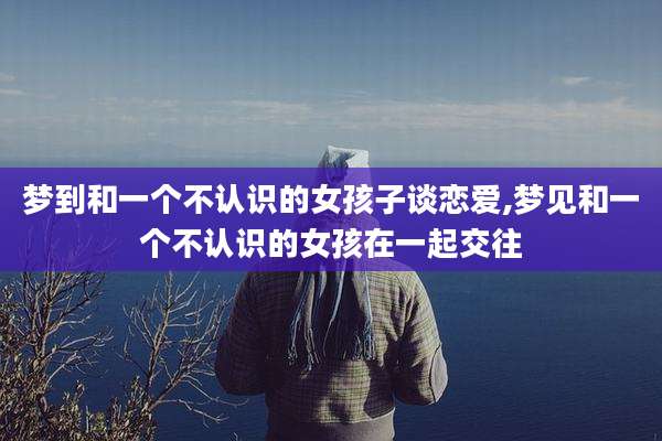 梦到和一个不认识的女孩子谈恋爱,梦见和一个不认识的女孩在一起交往