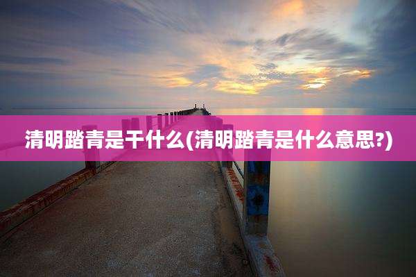 清明踏青是干什么(清明踏青是什么意思?)