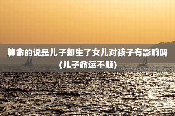 算命的说是儿子却生了女儿对孩子有影响吗(儿子命运不顺)