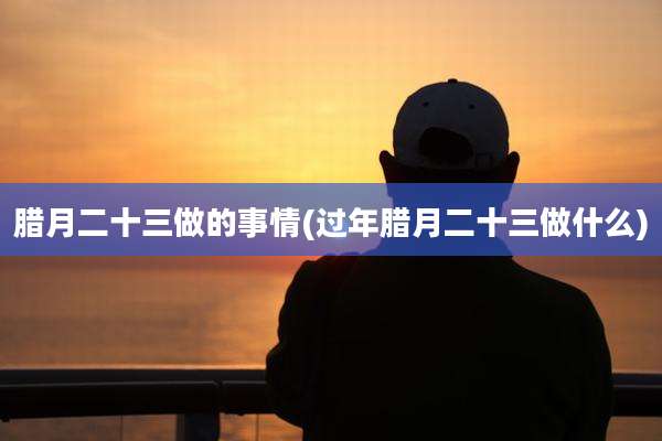 腊月二十三做的事情(过年腊月二十三做什么)