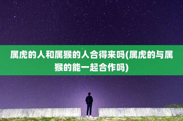 属虎的人和属猴的人合得来吗(属虎的与属猴的能一起合作吗)