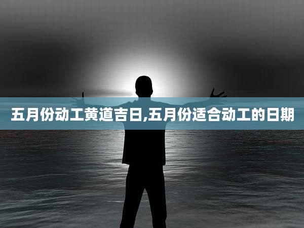 五月份动工黄道吉日,五月份适合动工的日期