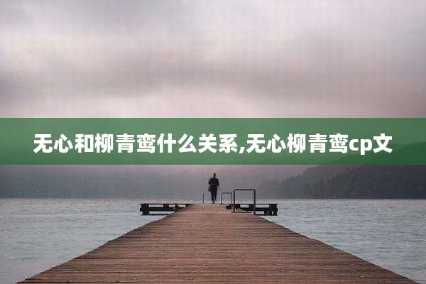 无心和柳青鸾什么关系,无心柳青鸾cp文