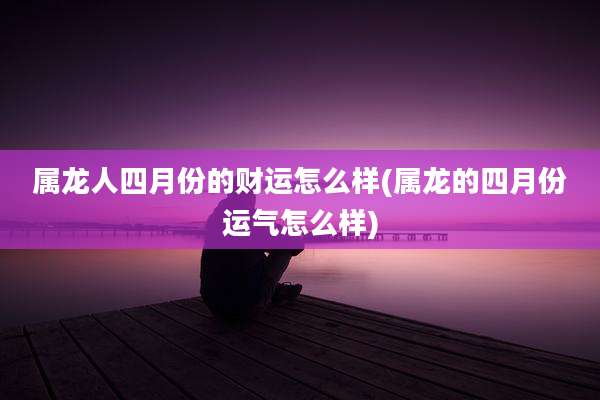 属龙人四月份的财运怎么样(属龙的四月份运气怎么样)