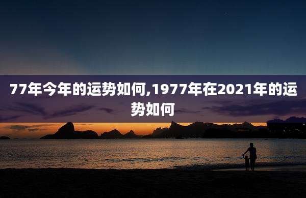 77年今年的运势如何,1977年在2021年的运势如何