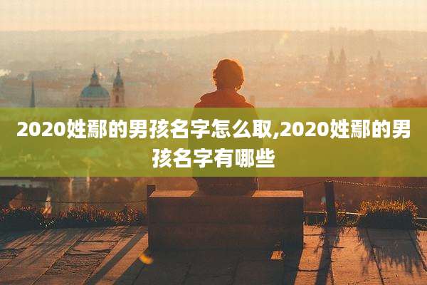 2020姓鄢的男孩名字怎么取,2020姓鄢的男孩名字有哪些