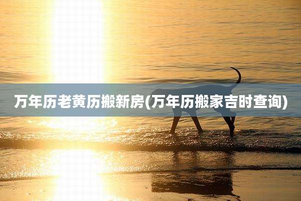 万年历老黄历搬新房(万年历搬家吉时查询)