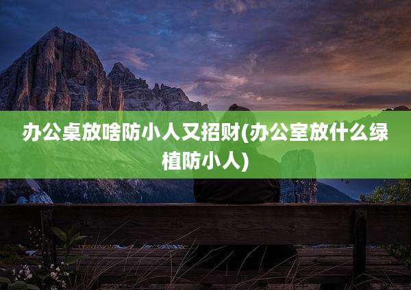 办公桌放啥防小人又招财(办公室放什么绿植防小人)