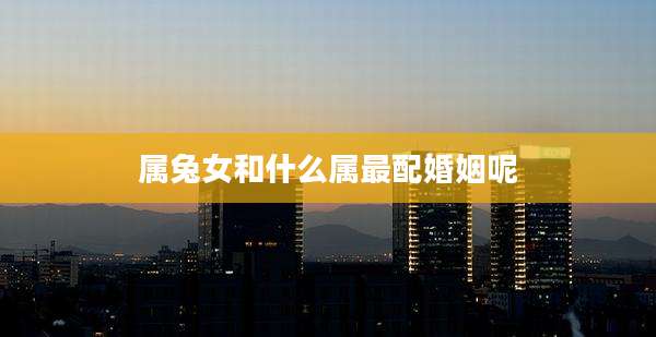 属兔女和什么属最配婚姻呢