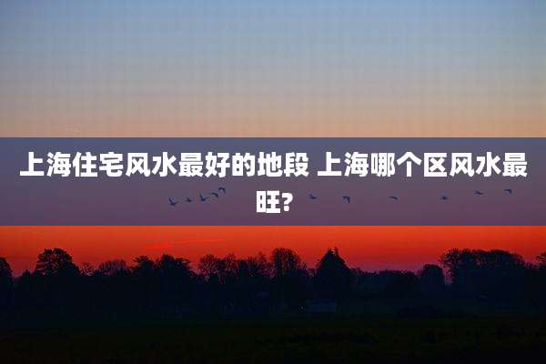 上海住宅风水最好的地段 上海哪个区风水最旺?