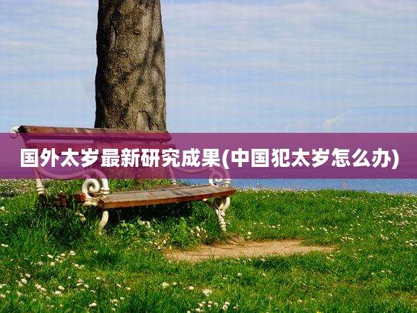 国外太岁最新研究成果(中国犯太岁怎么办)